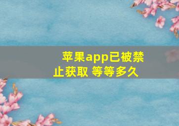 苹果app已被禁止获取 等等多久